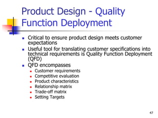 47
Product Design - Quality
Function Deployment
 Critical to ensure product design meets customer
expectations
 Useful tool for translating customer specifications into
technical requirements is Quality Function Deployment
(QFD)
 QFD encompasses
 Customer requirements
 Competitive evaluation
 Product characteristics
 Relationship matrix
 Trade-off matrix
 Setting Targets
 