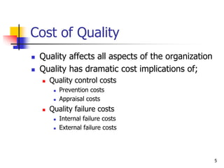 5
Cost of Quality
 Quality affects all aspects of the organization
 Quality has dramatic cost implications of;
 Quality control costs
 Prevention costs
 Appraisal costs
 Quality failure costs
 Internal failure costs
 External failure costs
 