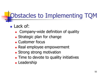  Lack of:
 Company-wide definition of quality
 Strategic plan for change
 Customer focus
 Real employee empowerment
 Strong strong motivation
 Time to devote to quality initiatives
 Leadership
Obstacles to Implementing TQM
55
 