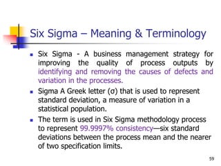 Six Sigma – Meaning & Terminology
 Six Sigma - A business management strategy for
improving the quality of process outputs by
identifying and removing the causes of defects and
variation in the processes.
 Sigma A Greek letter (σ) that is used to represent
standard deviation, a measure of variation in a
statistical population.
 The term is used in Six Sigma methodology process
to represent 99.9997% consistency—six standard
deviations between the process mean and the nearer
of two specification limits.
59
 