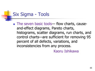 Six Sigma - Tools
 The seven basic tools— flow charts, cause-
and-effect diagrams, Pareto charts,
histograms, scatter diagrams, run charts, and
control charts—are sufficient for removing 95
percent of all defects, variations, and
inconsistencies from any process.
Kaoru Ishikawa
65
 