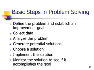Basic Steps in Problem Solving
1. Define the problem and establish an
improvement goal
2. Collect data
3. Analyze the problem
4. Generate potential solutions
5. Choose a solution
6. Implement the solution
7. Monitor the solution to see if it
accomplishes the goal
67
 