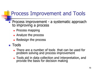 Process Improvement and Tools
 Process improvement - a systematic approach
to improving a process
 Process mapping
 Analyze the process
 Redesign the process
 Tools
 There are a number of tools that can be used for
problem solving and process improvement
 Tools aid in data collection and interpretation, and
provide the basis for decision making
70
 