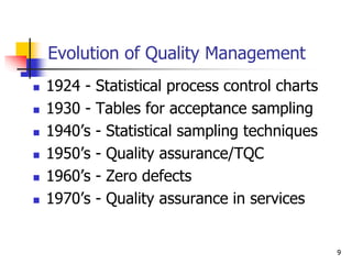 Evolution of Quality Management
 1924 - Statistical process control charts
 1930 - Tables for acceptance sampling
 1940’s - Statistical sampling techniques
 1950’s - Quality assurance/TQC
 1960’s - Zero defects
 1970’s - Quality assurance in services
9
 