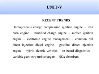 UNIT-V
RECENT TRENDS
Homogeneous charge compression ignition engine – lean
burn engine – stratified charge engine – surface ignition
engine – electronic engine management – common rail
direct injection diesel engine – gasoline direct injection
engine – hybrid electric vehicles – on board diagnostics –
variable geometry turbochargers – NOx absorbers.
 