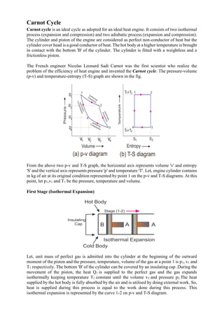 Carnot Cycle
Carnot cycle is an ideal cycle as adopted for an ideal heat engine. It consists of two isothermal
process (expansion and compression) and two adiabatic process (expansion and compression).
The cylinder and piston of the engine are considered as perfect non-conductor of heat but the
cylinder cover head is a good conductor of heat. The hot body at a higher temperature is brought
in contact with the bottom 'B' of the cylinder. The cylinder is fitted with a weightless and a
frictionless piston.
The French engineer Nicolas Leonard Sadi Carnot was the first scientist who realize the
problem of the efficiency of heat engine and invented the Carnot cycle. The pressure-volume
(p-v) and temperature-entropy (T-S) graph are shown in the fig.
From the above two p-v and T-S graph, the horizontal axis represents volume 'v' and entropy
'S' and the vertical axis represents pressure 'p' and temperature 'T'. Let, engine cylinder contains
m kg of air at its original condition represented by point 1 on the p-v and T-S diagrams. At this
point, let p1,v1 and T1 be the pressure, temperature and volume.
First Stage (Isothermal Expansion)
Let, unit mass of perfect gas is admitted into the cylinder at the beginning of the outward
moment of the piston and the pressure, temperature, volume of the gas at a point 1 is p1, v1 and
T1 respectively. The bottom 'B' of the cylinder can be covered by an insulating cap .During the
movement of the piston, the heat Q1 is supplied to the perfect gas and the gas expands
isothermally keeping temperature T1 constant until the volume v2 and pressure p2.The heat
supplied by the hot body is fully absorbed by the air and is utilised by doing external work. So,
heat is supplied during this process is equal to the work done during this process. This
isothermal expansion is represented by the curve 1-2 on p-v and T-S diagram.
 