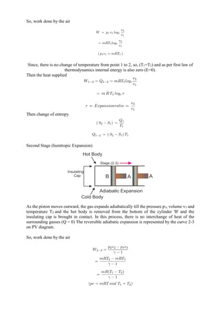 So, work done by the air
Since, there is no change of temperature from point 1 to 2, so, (T1=T2) and as per first law of
thermodynamics internal energy is also zero (E=0).
Then the heat supplied
Then change of entropy
Second Stage (Isentropic Expansion)
As the piston moves outward, the gas expands adiabatically till the pressure p3, volume v3 and
temperature T2 and the hot body is removed from the bottom of the cylinder 'B' and the
insulating cap is brought in contact. In this process, there is no interchange of heat of the
surrounding gasses (Q = 0) The reversible adiabatic expansion is represented by the curve 2-3
on PV diagram.
So, work done by the air
 