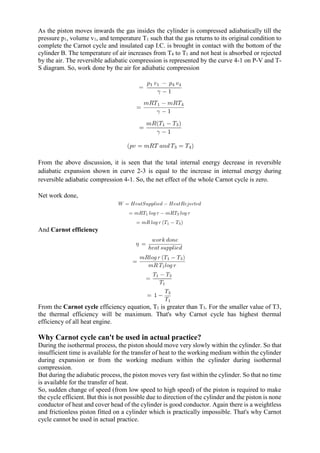 As the piston moves inwards the gas insides the cylinder is compressed adiabatically till the
pressure p1, volume v1, and temperature T1 such that the gas returns to its original condition to
complete the Carnot cycle and insulated cap I.C. is brought in contact with the bottom of the
cylinder B. The temperature of air increases from T4 to T1 and not heat is absorbed or rejected
by the air. The reversible adiabatic compression is represented by the curve 4-1 on P-V and T-
S diagram. So, work done by the air for adiabatic compression
From the above discussion, it is seen that the total internal energy decrease in reversible
adiabatic expansion shown in curve 2-3 is equal to the increase in internal energy during
reversible adiabatic compression 4-1. So, the net effect of the whole Carnot cycle is zero.
Net work done,
And Carnot efficiency
From the Carnot cycle efficiency equation, T1 is greater than T3. For the smaller value of T3,
the thermal efficiency will be maximum. That's why Carnot cycle has highest thermal
efficiency of all heat engine.
Why Carnot cycle can't be used in actual practice?
During the isothermal process, the piston should move very slowly within the cylinder. So that
insufficient time is available for the transfer of heat to the working medium within the cylinder
during expansion or from the working medium within the cylinder during isothermal
compression.
But during the adiabatic process, the piston moves very fast within the cylinder. So that no time
is available for the transfer of heat.
So, sudden change of speed (from low speed to high speed) of the piston is required to make
the cycle efficient. But this is not possible due to direction of the cylinder and the piston is none
conductor of heat and cover head of the cylinder is good conductor. Again there is a weightless
and frictionless piston fitted on a cylinder which is practically impossible. That's why Carnot
cycle cannot be used in actual practice.
 