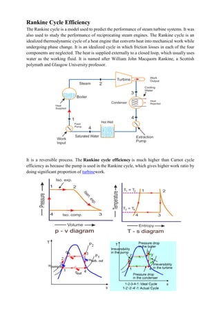 Rankine Cycle Efficiency
The Rankine cycle is a model used to predict the performance of steam turbine systems. It was
also used to study the performance of reciprocating steam engines. The Rankine cycle is an
idealized thermodynamic cycle of a heat engine that converts heat into mechanical work while
undergoing phase change. It is an idealized cycle in which friction losses in each of the four
components are neglected. The heat is supplied externally to a closed loop, which usually uses
water as the working fluid. It is named after William John Macquorn Rankine, a Scottish
polymath and Glasgow University professor.
It is a reversible process. The Rankine cycle efficiency is much higher than Carnot cycle
efficiency as because the pump is used in the Rankine cycle, which gives higher work ratio by
doing significant proportion of turbinework.
 