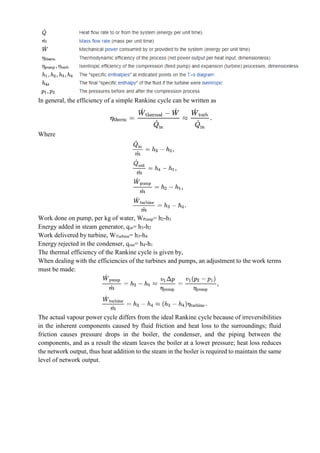 In general, the efficiency of a simple Rankine cycle can be written as
Where
Work done on pump, per kg of water, WPump= h2-h1
Energy added in steam generator, qin= h3-h2
Work delivered by turbine, WTurbine= h3-h4
Energy rejected in the condenser, qout= h4-h1
The thermal efficiency of the Rankine cycle is given by,
When dealing with the efficiencies of the turbines and pumps, an adjustment to the work terms
must be made:
The actual vapour power cycle differs from the ideal Rankine cycle because of irreversibilities
in the inherent components caused by fluid friction and heat loss to the surroundings; fluid
friction causes pressure drops in the boiler, the condenser, and the piping between the
components, and as a result the steam leaves the boiler at a lower pressure; heat loss reduces
the network output, thus heat addition to the steam in the boiler is required to maintain the same
level of network output.
 