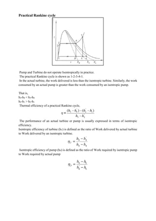 Practical Rankine cycle
Pump and Turbine do not operate Isentropically in practice.
The practical Rankine cycle is shown as 1-2-3-4-1.
In the actual turbine, the work delivered is less than the isentropic turbine. Similarly, the work
consumed by an actual pump is greater than the work consumed by an isentropic pump.
That is,
h3-h4 < h3-h4
h2-h1 > h2-h1
Thermal efficiency of a practical Rankine cycle,
The performance of an actual turbine or pump is usually expressed in terms of isentropic
efficiency.
Isentropic efficiency of turbine (hT) is defined as the ratio of Work delivered by actual turbine
to Work delivered by an isentropic turbine.
Isentropic efficiency of pump (hP) is defined as the ratio of Work required by isentropic pump
to Work required by actual pump
 