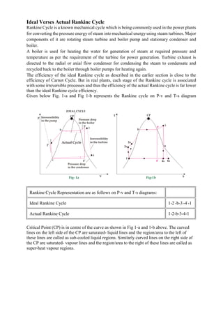 Ideal Verses Actual Rankine Cycle
Rankine Cycle is a known mechanical cycle which is being commonly used in the power plants
for converting the pressure energy of steam into mechanical energy using steam turbines. Major
components of it are rotating steam turbine and boiler pump and stationary condenser and
boiler.
A boiler is used for heating the water for generation of steam at required pressure and
temperature as per the requirement of the turbine for power generation. Turbine exhaust is
directed to the radial or axial flow condenser for condensing the steam to condensate and
recycled back to the boiler through boiler pumps for heating again.
The efficiency of the ideal Rankine cycle as described in the earlier section is close to the
efficiency of Carnot Cycle. But in real plants, each stage of the Rankine cycle is associated
with some irreversible processes and thus the efficiency of the actual Rankine cycle is far lower
than the ideal Rankine cycle efficiency.
Given below Fig. 1-a and Fig 1-b represents the Rankine cycle on P-v and T-s diagram
Rankine Cycle Representation are as follows on P-v and T-s diagrams:
Ideal Rankine Cycle 1-2‘
-b-3‘
-4‘
-1
Actual Rankine Cycle 1-2-b-3-4-1
Critical Point (CP) is in centre of the curve as shown in Fig 1-a and 1-b above. The curved
lines on the left side of the CP are saturated- liquid lines and the region/area to the left of
these lines are called as sub-cooled liquid regions. Similarly curved lines on the right side of
the CP are saturated- vapour lines and the region/area to the right of these lines are called as
super-heat vapour regions.
 