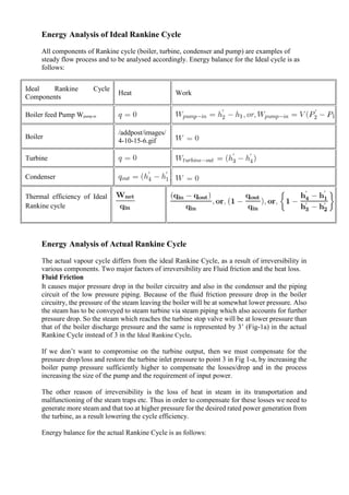 Energy Analysis of Ideal Rankine Cycle
All components of Rankine cycle (boiler, turbine, condenser and pump) are examples of
steady flow process and to be analysed accordingly. Energy balance for the Ideal cycle is as
follows:
Ideal Rankine Cycle
Components
Heat Work
Boiler feed Pump Wpump-in
Boiler
/addpost/images/
4-10-15-6.gif
Turbine
Condenser
Thermal efficiency of Ideal
Rankine cycle
Energy Analysis of Actual Rankine Cycle
The actual vapour cycle differs from the ideal Rankine Cycle, as a result of irreversibility in
various components. Two major factors of irreversibility are Fluid friction and the heat loss.
Fluid Friction
It causes major pressure drop in the boiler circuitry and also in the condenser and the piping
circuit of the low pressure piping. Because of the fluid friction pressure drop in the boiler
circuitry, the pressure of the steam leaving the boiler will be at somewhat lower pressure. Also
the steam has to be conveyed to steam turbine via steam piping which also accounts for further
pressure drop. So the steam which reaches the turbine stop valve will be at lower pressure than
that of the boiler discharge pressure and the same is represented by 3’ (Fig-1a) in the actual
Rankine Cycle instead of 3 in the Ideal Rankine Cycle.
If we don’t want to compromise on the turbine output, then we must compensate for the
pressure drop/loss and restore the turbine inlet pressure to point 3 in Fig 1-a, by increasing the
boiler pump pressure sufficiently higher to compensate the losses/drop and in the process
increasing the size of the pump and the requirement of input power.
The other reason of irreversibility is the loss of heat in steam in its transportation and
malfunctioning of the steam traps etc. Thus in order to compensate for these losses we need to
generate more steam and that too at higher pressure for the desired rated power generation from
the turbine, as a result lowering the cycle efficiency.
Energy balance for the actual Rankine Cycle is as follows:
 