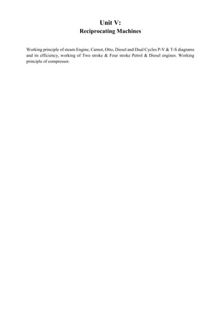 Unit V:
Reciprocating Machines
Working principle of steam Engine, Carnot, Otto, Diesel and Dual Cycles P-V & T-S diagrams
and its efficiency, working of Two stroke & Four stroke Petrol & Diesel engines. Working
principle of compressor.
 
