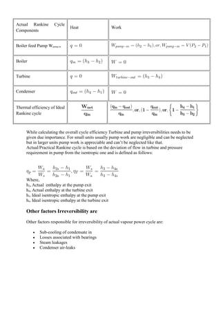 Actual Rankine Cycle
Components
Heat Work
Boiler feed Pump Wpump-in
Boiler
Turbine
Condenser
Thermal efficiency of Ideal
Rankine cycle
While calculating the overall cycle efficiency Turbine and pump irreversibilities needs to be
given due importance. For small units usually pump work are negligible and can be neglected
but in larger units pump work is appreciable and can’t be neglected like that.
Actual/Practical Rankine cycle is based on the deviation of flow in turbine and pressure
requirement in pump from the isentropic one and is defined as follows:
Where,
h2a Actual enthalpy at the pump exit
h4a Actual enthalpy at the turbine exit
h2s Ideal isentropic enthalpy at the pump exit
h4s Ideal isentropic enthalpy at the turbine exit
Other factors Irreversibility are
Other factors responsible for irreversibility of actual vapour power cycle are:
 Sub-cooling of condensate in
 Losses associated with bearings
 Steam leakages
 Condenser air-leaks
 