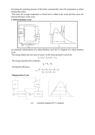 Increasing the operating pressure of the boiler, automatically raises the temperature at which
boiling takes place.
This raises the average temperature at which heat is added to the steam and thus raises the
thermal efficiency of the cycle..
4. Reheat Rankine Cycle
(a) schematic representation of a reheat Rankine cycle (b) T-s diagram of a reheat Rankine
cycle
The energy added ( per unit mass of steam ) in the steam generator is given by,
The energy rejected in the condenser,
The thermal efficiency,
5.Regenerative Cycle
(a) schematic diagram (b) T-s diagram
 