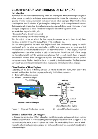CLASSIFICATION AND WORKING OF I.C. ENGINE
Introduction
Up to now we have studied theoretically about the heat engines. One of the simple designs of
a heat engine is a cylinder and piston arrangement such that behind the piston there is a fixed
quantity of some working substance, such as air or any other ideal gas. Theoretically, it is a
closed system. The fixed mass of gas in engine, undergoes a cyclic change in conditions and
during each cycle it takes heat from a heat source, then expands doing work, rejects rest of heat
and again compressed to initial conditions using some amount of expansion work.
Net work done by gas in each cycle
= Expansion Work−Compression work
= Heat absorbed by Gas−Heat rejected by gas
The theoretical cycles, on which the heat engine, is assumed to work, have already been
explained as Carnot cycle, Otto cycle, Diesel cycle, Dual cycle etc.
But for making possible an actual heat engine which can continuously supply the useful
mechanical work, by using any practically available heat source, there are some practical
considerations like what type of heat source can be made available to a heat engine, which can
supply heat every time when required in each cycle of engine. Actually the bulk of heat energy
can be made available only by igniting some chemical fuel i.e. coal, petrol, diesel or gas etc.
Thus the fuel must be burnt for supply of required heat energy continuously in each cycle of
engine and, where this fuel should be burnt i.e. outside or inside the engine. The heat engines
are broadly classified as external combustion engines and internal combustion engines.
Classification of Heat Engines
Depending on the place of burning of fuel, i.e. where should it be burnt, there can be two
methods and based on that heat engines are broadly divided into two types
i) External Combustion engine
ii) Internal Combustion engine
Figure: i) External Combustion engine ii) Internal Combustion engine
External combustion (EC) engine
In this case the combustion of fuel takes place outside the engine as in case of steam engines.
The heat of combustion of fuel is used to generate high pressure steam which is supplied to the
engine through the valve, when it expands and pushes the piston, doing the mechanical work.
Examples of external combustion engine are old steam locomotives, steam turbines (Used in
Power Plants) etc.
 