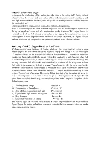 Internal combustion engine
In this case, the combustion of fuel and mixture take place in the engine itself. Due to the heat
of combustion, the pressure and temperature of fuel and mixture increases tremendously and
thus high pressure mixture further expands and pushes the piston (or moves a turbine) and does
the mechanical work.
Examples are Petrol Engine, diesel Engine, Gas turbine, Jet engines etc.
Now, as in steam engines the steam and in I.C engine the fuel and air are supplied from outside
during each cycle of engine and after combustion, smoke in case of I.C. engine has to be
removed and fresh air fuel mixture to be sucked in new cycle, these engines are no more a
closed system as mass frequently enters and leaves the system. However, I.C. engine work as
a closed system during compression and expansion process, when valves are closed.
Working of an I.C. Engine Based on Air-Cycles
We have come to know that in an I.C Engine, which may be a petrol or diesel engine or a gas
turbine engine, the fuel is burnt inside the engine to supply heat energy to it. The working of
I.C engine is based on the standard air cycles as discussed before. Theoretically an engine
working on these cycles need to be closed system. But practically in an I.C engine, when fuel
is burnt in the presence of air, it releases heat energy and change into smoke after burning. The
burning content of fuel, which take part in combustion, consume all the oxygen and to burn
fuel again, in the next cycle, fresh air is needed. Thus after each cycle, the burnt gases/smoke
need to be thrown out and fresh air need to be sucked inside again by automatic operation of
exhaust valve and suction valve. Therefore, an actual I.C. engine becomes alternatively an open
system. The working of an actual I.C. engine differs from that of the theoretical air cycle by
two additional processes of suction of fresh charge in to the engine and discharges of burnt
gases form the engine. In this way, the complete cycle of an I.C. engine is comprised of the
following processes:
i) Suction of fresh charge (Process 5-1)
ii) Compression of fresh charge (Process 1-2)
iii) Heat addition by combustion of fuel (Process 2-3)
iv) Expansion of high pressure burnt gases (Process 3-4)
v) Heat Rejection (Process 4-1)
vi) Exhaust of burst fuel i.e. smoke (Process 1-5)
The working cycle of a 4-stoke Petrol Engine & Diesel Engine is shown in below mention
figure. During the suction and exhaust processes, the engine become an open system and works
like a pump as shown below:
 