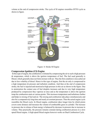 volume at the end of compression stroke. The cycle of SI engines resembles OTTO cycle as
shown in figure.
Figure: 4- Stroke SI Engine
Compression Ignition (CI) Engine
In this type of engine, the combustion is initiated by compressing the air to such a high pressure
& temperature, which is above the ignition temperature of fuel. The fuel used generally is
Diesel, which generally does not form mixture with air. Thus the first condition is less achieved
due to less volatility of diesel. Hence in this type of engine, first the air only is compressed to
a high temperature & pressure and turbulent condition. And then at the end of compression
stroke, the fuel is injected and atomized at high pressure in this air as shown in the figure. Due
to atomization the contact area of fuel droplets increases and due to very high temperature
produced by compression they vaporize at once and as the temperature is above the ignition
temp the combustion starts at various points. This increases temperature and turbulence further
and helps in mixing of fuel and air. The mixing and combustion take place simultaneously and
also for a comparatively long time and nearly at constant pressure. Thus the actual engine cycle
resembles the Diesel cycle. In Diesel engine, combustion takes longer time by which piston
covers some distance and increases the volume of combustible gases in cylinder. The increase
in pressure due to release of heat energy is balanced by decrease in pressure due to increase in
volume. Thus practically, the pressure remains constant during combustion process in a slow
speed Diesel engine. A high speed Diesel engine however works on Dual Combustion Cycle.
 