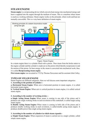 STEAM ENGINE
Steam engine is a reciprocating device which converts heat energy into mechanical energy and
heat is supplied into the engine through the medium of steam. This is a machine where steam
is used as a working substance. Steam engine works on the principle, where work and heat are
mutually convertible. This is a very basic definition of steam engine.
Figure: Steam Engine
In a steam engine there is a cylinder fitted with a piston. Then steam from the boiler enters to
the engine cylinder and the cylinder is made act on the piston which thereby reciprocates to and
fro motion of the piston. So heat energy in the steam is converted into mechanical work, thus,
it is called Reciprocating steam engine.
First steam engine was invented in 1712 by Thomas Newcomer and his assistant John Calley.
TYPES OF STEAM ENGINE
Steam Engines are different categories. Here we will discuss some important categories:
1. According to the position of cylinder: -
a. Horizontal Steam Engine: When axis is horizontal position in steam engine, it is called
horizontal steam engine.
b. Vertical Steam Engine: When axis is vertical position in steam engine, it is called vertical
steam engine.
2. According to the number of working stroke: -
a. Single Acting Steam Engine: When steam is coming in one side of the piston and it
produces one single working stroke in each revolution of the crankshaft, is called single acting
steam engine.
b. Double Acting Steam Engine: When steam is coming in both side of the piston and it
produces double working stroke in each revolution, is called double acting steam engine. It
produces double power than single acting steam engine.
3. According to the number of cylinders in which steam expands:-
a. Simple Steam Engine: When expansion of steam is carried out in a single cylinder, called
simple steam engine.
 