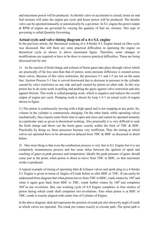 and maximum power will be produced. As throttle valve or accelerator is closed, lesser air and
fuel mixture will enter the engine per cycle and lesser power will be produced. The throttle
valve can be operated manually or automatically by a governor. In S.I. engine the power output
& RPM of engine are governed by varying the quantity of fuel air, mixture. This type of
governing is called Quantity Governing.
Actual cycle and valve timing diagram of a 4-s S.I. engine
In the previous article, the theoretical working of a 4-Stroke S.I. Engine based on Otto cycle
was discussed. But still there are some practical difficulties in operating the engine on
theoretical cycle as shown in above mentioned figure. Therefore, some changes or
modifications are required or have to be there to remove practical difficulties. These are being
discussed one by one.
1) As the suction of fresh charge and exhaust of burnt gases take place through valves which
are practically of far less area than that of piston, some pressure difference is created across
these valves. Because of this valve restriction, the processes 5-1 and 1-5 are not on the same
line. Suction Process 5-1 line is curved downward due to decrease in pressure in the cylinder
caused by valve restriction on one side and pull created by piston on other side. In this way
piston has to do extra work in pulling and pushing the gases against valve restriction and also
against friction. This work is called pumping work, which is negative and reduces the overall
output of engine per cycle. Pumping work is shown by loop 1-5-1 on actual cycle of engine
shown in figure.
2.) The piston is continuously moving with a high speed and is not stopping at any point. So,
volume in the cylinder is continuously changing. On the other hand, while operating valves
mechanically, they require some finite time to open and close and cannot be operated instantly
at a particular state as given in theoretical working. Also practically it is very difficult to suck
the fresh charge and throw out the burnt gases exactly within the limit of TDC & BDC.
Practically by doing so, these processes become very inefficient. Thus the timing at which
valves are operated have to be advanced or delayed from TDC & BDC as discussed in detail
below.
3) One more thing is that even the combustion process is very fast in S.I. Engine but it is not
completely instantaneous process and has some delay between the ignition of spark and
reaching of gases at peak pressure and temperature. Ideally the peak pressure of gases should
come just at the point, when piston is about to move from TDC to BDC, so that maximum
works is produced.
A typical example of timing of operating Inlet & Exhaust valves and spark plug in a 4-Stroke
S.I. Engine is given in terms of Angles of Crank before or after BDC or TDC. If can easily be
understood from diagram that when piston moves from TDC to BDC, crank rotates by 180° and
when it again goes back from BDC to TDC, crank further rotates by 180° and completes
360° or one revolution. But, one working cycle of 4-S Engine completes in four strokes of
piston during which crank shaft completes two revolutions. Also when piston is at BDC or
TDC, crank is exactly aligned with centre line of Cylinder of Engine.
In the above diagram, dark dot represents the position of crank pin also shown by angle of crank
at which valves are operated. The crank pin rotates exactly in circular path. The spiral path is
 