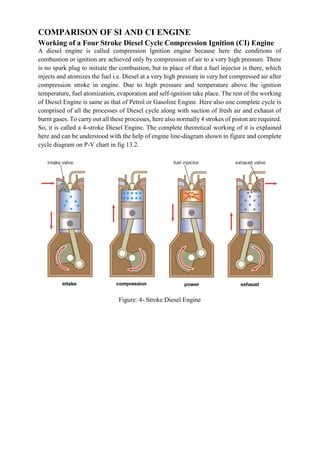 COMPARISON OF SI AND CI ENGINE
Working of a Four Stroke Diesel Cycle Compression Ignition (CI) Engine
A diesel engine is called compression Ignition engine because here the conditions of
combustion or ignition are achieved only by compression of air to a very high pressure. There
is no spark plug to initiate the combustion, but in place of that a fuel injector is there, which
injects and atomizes the fuel i.e. Diesel at a very high pressure in very hot compressed air after
compression stroke in engine. Due to high pressure and temperature above the ignition
temperature, fuel atomization, evaporation and self-ignition take place. The rest of the working
of Diesel Engine is same as that of Petrol or Gasoline Engine. Here also one complete cycle is
comprised of all the processes of Diesel cycle along with suction of fresh air and exhaust of
burnt gases. To carry out all these processes, here also normally 4 strokes of piston are required.
So, it is called a 4-stroke Diesel Engine. The complete theoretical working of it is explained
here and can be understood with the help of engine line-diagram shown in figure and complete
cycle diagram on P-V chart in fig 13.2.
Figure: 4- Stroke Diesel Engine
 