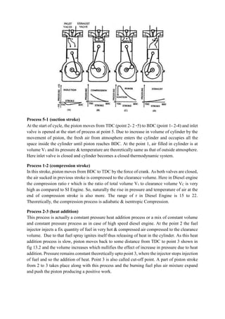 Process 5-1 (suction stroke)
At the start of cycle, the piston moves from TDC (point 2- 2 -5) to BDC (point 1- 2-4) and inlet
valve is opened at the start of process at point 5. Due to increase in volume of cylinder by the
movement of piston, the fresh air from atmosphere enters the cylinder and occupies all the
space inside the cylinder until piston reaches BDC. At the point 1, air filled in cylinder is at
volume V1 and its pressure & temperature are theoretically same as that of outside atmosphere.
Here inlet valve is closed and cylinder becomes a closed thermodynamic system.
Process 1-2 (compression stroke)
In this stroke, piston moves from BDC to TDC by the force of crank. As both valves are closed,
the air sucked in previous stroke is compressed to the clearance volume. Here in Diesel engine
the compression ratio r which is the ratio of total volume V1 to clearance volume VC is very
high as compared to SI Engine. So, naturally the rise in pressure and temperature of air at the
end of compression stroke is also more. The range of r in Diesel Engine is 15 to 22.
Theoretically, the compression process is adiabatic & isentropic Compression.
Process 2-3 (heat addition)
This process is actually a constant pressure heat addition process or a mix of constant volume
and constant pressure process as in case of high speed diesel engine. At the point 2 the fuel
injector injects a fix quantity of fuel in very hot & compressed air compressed to the clearance
volume. Due to that fuel spray ignites itself thus releasing of heat in the cylinder. As this heat
addition process is slow, piston moves back to some distance from TDC to point 3 shown in
fig 13.2 and the volume increases which nullifies the effect of increase in pressure due to heat
addition. Pressure remains constant theoretically upto point 3, where the injector stops injection
of fuel and so the addition of heat. Point 3 is also called cut-off point. A part of piston stroke
from 2 to 3 takes place along with this process and the burning fuel plus air mixture expand
and push the piston producing a positive work.
 