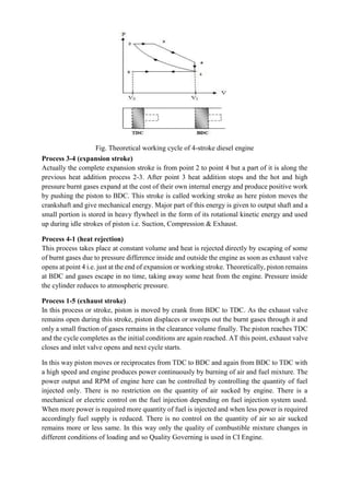 Fig. Theoretical working cycle of 4-stroke diesel engine
Process 3-4 (expansion stroke)
Actually the complete expansion stroke is from point 2 to point 4 but a part of it is along the
previous heat addition process 2-3. After point 3 heat addition stops and the hot and high
pressure burnt gases expand at the cost of their own internal energy and produce positive work
by pushing the piston to BDC. This stroke is called working stroke as here piston moves the
crankshaft and give mechanical energy. Major part of this energy is given to output shaft and a
small portion is stored in heavy flywheel in the form of its rotational kinetic energy and used
up during idle strokes of piston i.e. Suction, Compression & Exhaust.
Process 4-1 (heat rejection)
This process takes place at constant volume and heat is rejected directly by escaping of some
of burnt gases due to pressure difference inside and outside the engine as soon as exhaust valve
opens at point 4 i.e. just at the end of expansion or working stroke. Theoretically, piston remains
at BDC and gases escape in no time, taking away some heat from the engine. Pressure inside
the cylinder reduces to atmospheric pressure.
Process 1-5 (exhaust stroke)
In this process or stroke, piston is moved by crank from BDC to TDC. As the exhaust valve
remains open during this stroke, piston displaces or sweeps out the burnt gases through it and
only a small fraction of gases remains in the clearance volume finally. The piston reaches TDC
and the cycle completes as the initial conditions are again reached. AT this point, exhaust valve
closes and inlet valve opens and next cycle starts.
In this way piston moves or reciprocates from TDC to BDC and again from BDC to TDC with
a high speed and engine produces power continuously by burning of air and fuel mixture. The
power output and RPM of engine here can be controlled by controlling the quantity of fuel
injected only. There is no restriction on the quantity of air sucked by engine. There is a
mechanical or electric control on the fuel injection depending on fuel injection system used.
When more power is required more quantity of fuel is injected and when less power is required
accordingly fuel supply is reduced. There is no control on the quantity of air so air sucked
remains more or less same. In this way only the quality of combustible mixture changes in
different conditions of loading and so Quality Governing is used in CI Engine.
 