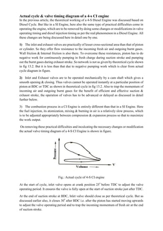 Actual cycle & valve timing diagram of a 4-s CI engine
In the previous article, the theoretical working of a 4-S Diesel Engine was discussed based on
Diesel Cycle. But like in a SI Engine, here also the same type of practical difficulties come in
operating the engine, which are to be removed by doing some changes or modifications in valve
operating timing and diesel injection timing as per the real phenomenon in a Diesel Engine. All
these changes are being discussed here in detail one by one.
1) The inlet and exhaust valves are practically of lesser cross-sectional area than that of piston
or cylinder. So they offer flow resistance to the incoming fresh air and outgoing burnt gases.
Wall friction & Internal friction is also there. To overcome these resistances, piston has to do
negative work for continuously pumping in fresh charge during suction stroke and pumping
out the burnt gases during exhaust stroke. So network is not as given by theoretical cycle shown
in fig 13.2. But it is less than that due to negative pumping work which is clear from actual
cycle diagram in figure.
2) Inlet and Exhaust valves are to be operated mechanically by a cam shaft which gives a
smooth opening & closing. Thus valves cannot be operated instantly at a particular position of
piston at BDC or TDC as shown in theoretical cycle in fig 13.2. Also to trap the momentum of
incoming air and outgoing burnt gases for the benefit of efficient and effective suction &
exhaust stroke, the operation of valves has to be advanced or delayed as discussed in detail
further below.
3) The combustion process in a CI Engine is entirely different than that in a SI Engine. Here
the fuel injection, its atomization, mixing & burning in air is a relatively slow process, which
is to be adjusted appropriately between compression & expansion process so that to maximize
the work output.
On removing these practical difficulties and inculcating the necessary changes or modification
the actual valve timing diagram of a 4-S CI Engine is shown in figure.
Fig.: Actual cycle of 4-S CI engine
At the start of cycle, inlet valve opens at crank position 25° before TDC to adjust the valve
operating period. It ensures the valve is fully open at the start of suction stroke just after TDC.
At the end of suction stroke at BDC, Inlet valve should close as per theoretical cycle. But as
discussed earlier also, it closes 30° after BDC i.e. after the piston has started moving upwards
to adjust the valve operating period and to trap the incoming momentum of fresh air at the end
of suction stroke.
 