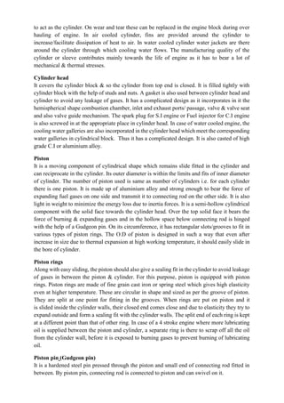 to act as the cylinder. On wear and tear these can be replaced in the engine block during over
hauling of engine. In air cooled cylinder, fins are provided around the cylinder to
increase/facilitate dissipation of heat to air. In water cooled cylinder water jackets are there
around the cylinder through which cooling water flows. The manufacturing quality of the
cylinder or sleeve contributes mainly towards the life of engine as it has to bear a lot of
mechanical & thermal stresses.
Cylinder head
It covers the cylinder block & so the cylinder from top end is closed. It is filled tightly with
cylinder block with the help of studs and nuts. A gasket is also used between cylinder head and
cylinder to avoid any leakage of gases. It has a complicated design as it incorporates in it the
hemispherical shape combustion chamber, inlet and exhaust ports/ passage, valve & valve seat
and also valve guide mechanism. The spark plug for S.I engine or Fuel injector for C.I engine
is also screwed in at the appropriate place in cylinder head. In case of water cooled engine, the
cooling water galleries are also incorporated in the cylinder head which meet the corresponding
water galleries in cylindrical block. Thus it has a complicated design. It is also casted of high
grade C.I or aluminium alloy.
Piston
It is a moving component of cylindrical shape which remains slide fitted in the cylinder and
can reciprocate in the cylinder. Its outer diameter is within the limits and fits of inner diameter
of cylinder. The number of piston used is same as number of cylinders i.e. for each cylinder
there is one piston. It is made up of aluminium alloy and strong enough to bear the force of
expanding fuel gases on one side and transmit it to connecting rod on the other side. It is also
light in weight to minimize the energy loss due to inertia forces. It is a semi-hollow cylindrical
component with the solid face towards the cylinder head. Over the top solid face it bears the
force of burning & expanding gases and in the hollow space below connecting rod is hinged
with the help of a Gudgeon pin. On its circumference, it has rectangular slots/grooves to fit in
various types of piston rings. The O.D of piston is designed in such a way that even after
increase in size due to thermal expansion at high working temperature, it should easily slide in
the bore of cylinder.
Piston rings
Along with easy sliding, the piston should also give a sealing fit in the cylinder to avoid leakage
of gases in between the piston & cylinder. For this purpose, piston is equipped with piston
rings. Piston rings are made of fine grain cast iron or spring steel which gives high elasticity
even at higher temperature. These are circular in shape and sized as per the groove of piston.
They are split at one point for fitting in the grooves. When rings are put on piston and it
is slided inside the cylinder walls, their closed end comes close and due to elasticity they try to
expand outside and form a sealing fit with the cylinder walls. The split end of each ring is kept
at a different point than that of other ring. In case of a 4 stroke engine where more lubricating
oil is supplied between the piston and cylinder, a separate ring is there to scrap off all the oil
from the cylinder wall, before it is exposed to burning gases to prevent burning of lubricating
oil.
Piston pin (Gudgeon pin)
It is a hardened steel pin pressed through the piston and small end of connecting rod fitted in
between. By piston pin, connecting rod is connected to piston and can swivel on it.
 