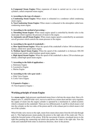 b. Compound Steam Engine: When expansion of steam is carried out in a two or more
cylinders, called compound steam engine.
4. According to the type of exhaust: -
a. Condensing Steam Engine: When steam is exhausted in a condenser called condensing
steam engine.
b. Non-Condensing Steam Engine: When steam is exhausted in the atmosphere called non-
condensing steam engine.
5. According to the method of governing: -
a. Throttling Steam Engine: When steam engine speed is controlled by throttle valve in the
steam pipe which regulates the pressure of steam to the engine.
b. Automatic cut-off Steam Engine: When steam engine speed is controlled by an automatic
cut-off governor which controls the steam pressure to the engine.
6. According to the speed of crankshaft: -
a. Slow Speed Steam Engine: When the speed of the crankshaft is below 100 revolutions per
minute, called slow speed steam engine.
b. Medium Speed Steam Engine: When the speed of the crankshaft is in between 100-250
revolution per minute, called medium speed steam engine.
c. High Speed Steam Engine: When the speed of the crankshaft is above 250 revolutions per
minute, called high speed steam engine.
7. According to the field of application: -
a. Stationary Engine
b. Locomotive Engine
c. Marine Engine
8. According to the valve gear used: -
a. Slide Valve Engine
b. Corlis Valve Engine
9. Expansive Engine: -
10. Non-Expansive Engine: -
Working principle of steam Engine
In a steam engine, high-pressure superheated steam from is fed into the steam chest. Here a D-
shaped valve V, called D-slide valve, moves to and fro in a steam chest and this valve regulates
the supply of steam into the engine cylinder is operated by a mechanism E, called eccentric
which is situated on the crankshaft. There are two different ports A and B in which steam is led
into the cylinder on the two sides of the piston and K is the exhaust port in which steam is led
out of the cylinder.
When D slide valve moves to the right, steam from steam chest enters from the left side through
port A. This high-pressure steam pushes the piston to the right side of the crank end. This is
called the forward stroke of the piston. With the movement of piston, crosshead moves to the
right thus pushing the connecting rod which also pushes the crank to the right side. Now the
crank and crankshaft both rotate in clockwise direction, show in the picture.
 