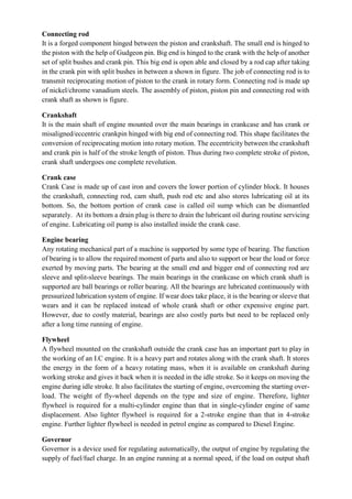 Connecting rod
It is a forged component hinged between the piston and crankshaft. The small end is hinged to
the piston with the help of Gudgeon pin. Big end is hinged to the crank with the help of another
set of split bushes and crank pin. This big end is open able and closed by a rod cap after taking
in the crank pin with split bushes in between a shown in figure. The job of connecting rod is to
transmit reciprocating motion of piston to the crank in rotary form. Connecting rod is made up
of nickel/chrome vanadium steels. The assembly of piston, piston pin and connecting rod with
crank shaft as shown is figure.
Crankshaft
It is the main shaft of engine mounted over the main bearings in crankcase and has crank or
misaligned/eccentric crankpin hinged with big end of connecting rod. This shape facilitates the
conversion of reciprocating motion into rotary motion. The eccentricity between the crankshaft
and crank pin is half of the stroke length of piston. Thus during two complete stroke of piston,
crank shaft undergoes one complete revolution.
Crank case
Crank Case is made up of cast iron and covers the lower portion of cylinder block. It houses
the crankshaft, connecting rod, cam shaft, push rod etc and also stores lubricating oil at its
bottom. So, the bottom portion of crank case is called oil sump which can be dismantled
separately. At its bottom a drain plug is there to drain the lubricant oil during routine servicing
of engine. Lubricating oil pump is also installed inside the crank case.
Engine bearing
Any rotating mechanical part of a machine is supported by some type of bearing. The function
of bearing is to allow the required moment of parts and also to support or bear the load or force
exerted by moving parts. The bearing at the small end and bigger end of connecting rod are
sleeve and split-sleeve bearings. The main bearings in the crankcase on which crank shaft is
supported are ball bearings or roller bearing. All the bearings are lubricated continuously with
pressurized lubrication system of engine. If wear does take place, it is the bearing or sleeve that
wears and it can be replaced instead of whole crank shaft or other expensive engine part.
However, due to costly material, bearings are also costly parts but need to be replaced only
after a long time running of engine.
Flywheel
A flywheel mounted on the crankshaft outside the crank case has an important part to play in
the working of an I.C engine. It is a heavy part and rotates along with the crank shaft. It stores
the energy in the form of a heavy rotating mass, when it is available on crankshaft during
working stroke and gives it back when it is needed in the idle stroke. So it keeps on moving the
engine during idle stroke. It also facilitates the starting of engine, overcoming the starting over-
load. The weight of fly-wheel depends on the type and size of engine. Therefore, lighter
flywheel is required for a multi-cylinder engine than that in single-cylinder engine of same
displacement. Also lighter flywheel is required for a 2-stroke engine than that in 4-stroke
engine. Further lighter flywheel is needed in petrol engine as compared to Diesel Engine.
Governor
Governor is a device used for regulating automatically, the output of engine by regulating the
supply of fuel/fuel charge. In an engine running at a normal speed, if the load on output shaft
 