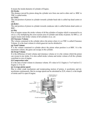 It means the inside diameter of cylinder of Engine.
(b) Stroke
The distance moved by piston along the cylinder axis from one end to other end i.e. BDC to
TDC is called stroke.
(c) T.D.C.
The end position of piston in cylinder towards cylinder head side is called top dead centre or
TDC.
(d) B.D.C.
The end position of piston in cylinder towards crankcase side is called bottom dead centre or
BDC.
(e) Size
Size of engine means the stroke volume of all the cylinders of engine which is measured in cu
cm (c.c.) by multiplying the cross-section area of cylinder and stroke of piston. So 800 c.c. of
engine means total stroke volume of all cylinders in cu. cm
(f) Clearance Volume
The volume contained in the cylinder above the piston when it is at TDC is called Clearance
Volume. It is the least volume to which gases/air can be shrieked to.
(g) Total Volume
It is the volume contained in cylinder above the piston when position is at BDC. It is the
maximum volume, the gases can occupy in the cylinder.
(h) Swept Volume
It is the difference of total volume and clearance volume or it is the volume which the piston
can sweep in one stroke. It is also called stroke volume and stroke volume of all the cylinder
contribute to size of engine.
(i) Compression ratio
It is the ratio of total volume to clearance volume. It’s value in S.I. Engine is 7 to 9 and in C.I.
Engine is 15 to 24.
(j) Average piston speed
Due to slider crank mechanism and reciprocating motion of piston, it accelerates and de-
accelerates continuously. But its average speed can be calculated as 2LN, where L is the length
of stroke and N is rpm of engine.
 
