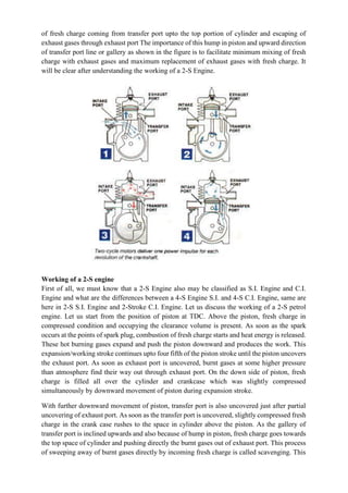 of fresh charge coming from transfer port upto the top portion of cylinder and escaping of
exhaust gases through exhaust port The importance of this hump in piston and upward direction
of transfer port line or gallery as shown in the figure is to facilitate minimum mixing of fresh
charge with exhaust gases and maximum replacement of exhaust gases with fresh charge. It
will be clear after understanding the working of a 2-S Engine.
Working of a 2-S engine
First of all, we must know that a 2-S Engine also may be classified as S.I. Engine and C.I.
Engine and what are the differences between a 4-S Engine S.I. and 4-S C.I. Engine, same are
here in 2-S S.I. Engine and 2-Stroke C.I. Engine. Let us discuss the working of a 2-S petrol
engine. Let us start from the position of piston at TDC. Above the piston, fresh charge in
compressed condition and occupying the clearance volume is present. As soon as the spark
occurs at the points of spark plug, combustion of fresh charge starts and heat energy is released.
These hot burning gases expand and push the piston downward and produces the work. This
expansion/working stroke continues upto four fifth of the piston stroke until the piston uncovers
the exhaust port. As soon as exhaust port is uncovered, burnt gases at some higher pressure
than atmosphere find their way out through exhaust port. On the down side of piston, fresh
charge is filled all over the cylinder and crankcase which was slightly compressed
simultaneously by downward movement of piston during expansion stroke.
With further downward movement of piston, transfer port is also uncovered just after partial
uncovering of exhaust port. As soon as the transfer port is uncovered, slightly compressed fresh
charge in the crank case rushes to the space in cylinder above the piston. As the gallery of
transfer port is inclined upwards and also because of hump in piston, fresh charge goes towards
the top space of cylinder and pushing directly the burnt gases out of exhaust port. This process
of sweeping away of burnt gases directly by incoming fresh charge is called scavenging. This
 