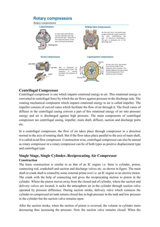Centrifugal Compressor
Centrifugal compressor is one which imparts rotational energy to air. This rotational energy is
converted to centrifugal force by which the air flows against pressure in the discharge side. The
rotating mechanical component which imparts rotational energy to air is called impeller. The
impeller consists of curved vanes which facilitate the flow of air through it. The fixed vanes of
diffuser in the centrifugal casing convert a part of this rotational energy of air into pressure
energy and air is discharged against high pressure. The main components of centrifugal
compressor are centrifugal casing, impeller, main shaft, diffuser, suction and discharge ports
etc.
In a centrifugal compressor, the flow of air takes place through compressor in a direction
normal to the axis of rotating shaft. But if the flow takes place parallel to the axis of main shaft,
it is called axial flow compressor. Construction wise, centrifugal compressor can also be named
as rotary compressor or a rotary compressor can be of both types as positive displacement type
and centrifugal type.
Single Stage, Single Cylinder, Reciprocating Air Compressor
Construction
The basic construction is similar to as that of an IC engine i.e. there is cylinder, piston,
connecting rod, crankshaft and suction and discharge valves etc. as shown in figure. The main
shaft or crank shaft is rotated by some external prime over i.e. an IC engine or an electric motor.
The crank with the help of connecting rod gives the reciprocating motion to piston in the
cylinder. Where the piston moves away from the closed end of cylinder, where the suction and
delivery valves are located, it sucks the atmosphere air in the cylinder through suction valve
operated by pressure difference. During suction stroke, delivery valve which connects the
cylinder to compressed air tank remain closed due to high pressure in the tank and low pressure
in the cylinder but the suction valve remains open.
After the suction stroke, when the motion of piston is reversed, the volume in cylinder starts
decreasing thus increasing the pressure. Now the suction valve remains closed. When the
 