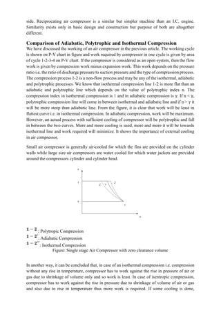 side. Reciprocating air compressor is a similar but simpler machine than an I.C. engine.
Similarity exists only in basic design and construction but purpose of both are altogether
different.
Comparison of Adiabatic, Polytrophic and Isothermal Compression
We have discussed the working of an air compressor in the previous article. The working cycle
is shown on P-V chart in figure and work required by compressor in one cycle is given by area
of cycle 1-2-3-4 on P-V chart. If the compressor is considered as an open system, then the flow
work is given by compression work minus expansion work. This work depends on the pressure
ratio i.e. the ratio of discharge pressure to suction pressure and the type of compression process.
The compression process 1-2 is a non-flow process and may be any of the isothermal, adiabatic
and polytrophic processes. We know that isothermal compression line 1-2 is more flat than an
adiabatic and polytrophic line which depends on the value of polytrophic index n. The
compression index in isothermal compression is 1 and in adiabatic compression is γ. If n < γ,
polytrophic compression line will come in between isothermal and adiabatic line and if n > γ it
will be more steep than adiabatic line. From the figure, it is clear that work will be least in
flattest curve i.e. in isothermal compression. In adiabatic compression, work will be maximum.
However, an actual process with sufficient cooling of compressor will be polytrophic and fall
in between the two curves. More and more cooling is used, more and more it will be towards
isothermal line and work required will minimize. It shows the importance of external cooling
in air compressor.
Small air compressor is generally air-cooled for which the fins are provided on the cylinder
walls while large size air compressors are water cooled for which water jackets are provided
around the compressors cylinder and cylinder head.
: Polytropic Compression
: Adiabatic Compression
: Isothermal Compression
Figure: Single stage Air Compressor with zero clearance volume
In another way, it can be concluded that, in case of an isothermal compression i.e. compression
without any rise in temperature, compressor has to work against the rise in pressure of air or
gas due to shrinkage of volume only and so work is least. In case of isentropic compression,
compressor has to work against the rise in pressure due to shrinkage of volume of air or gas
and also due to rise in temperature thus more work is required. If some cooling is done,
 
