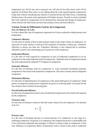 temperature rise will be less and so pressure rise will also be less thus lesser work will be
required. In all these three cases, we are talking about the work required against compression
of gas only without considering any internal or external friction and other losses. Considering
all these losses, the actual work requirement will further increase. Overall, it can be concluded
that work required in compression can be minimized by choosing such design of compressor,
where friction and other losses are least and cooling is more and more effective.
Various Terms & Efficiencies Used in Air-Compressor
Free Air Delivery: (F.A.D.)
It is the volume flow rate of compressor expressed in m3
/min as reduced to intake pressure and
temperature.
Volumetric efficiency
It is the ratio of volume of free air delivered per stroke to the swept volume of compressor. As
some part of swept volume is used up in the expansion of clearance volume gas, volumetric
efficiency is always less than one. Volumetric efficiency is also reduced due to resistance
offered by suction valve and heating up of suction air in the compressor.
Isothermal efficiency
It is the ratio of work required by compressor in case of isothermal compression in an air
compressor to the actual indicated work of compression. Indicated work of compression means
the work represented by indicator P-V diagram of compressor.
Isentropic efficiency
It is the ratio of isentropic work of a compressor i.e. work consumed considering isentropic
compressor to the actual work required by compression. This term is mostly used in refrigerant
compressor.
Mechanical efficiency
It is the ratio of indicated power of compressor to the actual shaft power of compressor. Shaft
power of compressor means power required to be given to its driving shaft. It accounts for the
loss of power due to friction in moving parts.
Overall isothermal efficiency
It is the ratio of compression work in case of isothermal compression to the actual work required
by the compressor.
Clearance ratio
It is the ratio of clearance volume to the total swept volume of an air compressor. It is denoted
as K or C.
Pressure ratio
It is the ratio of discharge pressure to suction pressure of a compressor or one stage of a
multistage compressor. In general, in a compressor, the compression process is polytrophic and
it lies in between isothermal and isentropic, if effective cooling is done in compressor. In this
case efficiency of compressor (Ratio of theoretical work to actual work) used is isothermal
 