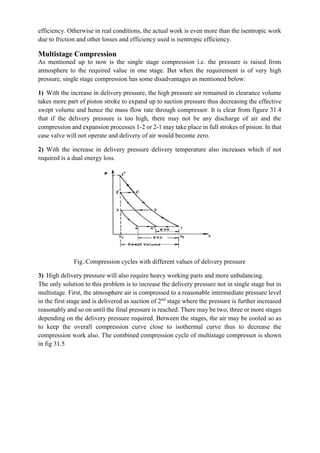 efficiency. Otherwise in real conditions, the actual work is even more than the isentropic work
due to friction and other losses and efficiency used is isentropic efficiency.
Multistage Compression
As mentioned up to now is the single stage compression i.e. the pressure is raised from
atmosphere to the required value in one stage. But when the requirement is of very high
pressure, single stage compression has some disadvantages as mentioned below:
1) With the increase in delivery pressure, the high pressure air remained in clearance volume
takes more part of piston stroke to expand up to suction pressure thus decreasing the effective
swept volume and hence the mass flow rate through compressor. It is clear from figure 31.4
that if the delivery pressure is too high, there may not be any discharge of air and the
compression and expansion processes 1-2 or 2-1 may take place in full strokes of piston. In that
case valve will not operate and delivery of air would become zero.
2) With the increase in delivery pressure delivery temperature also increases which if not
required is a dual energy loss.
Fig.:Compression cycles with different values of delivery pressure
3) High delivery pressure will also require heavy working parts and more unbalancing.
The only solution to this problem is to increase the delivery pressure not in single stage but in
multistage. First, the atmosphere air is compressed to a reasonable intermediate pressure level
in the first stage and is delivered as suction of 2nd
stage where the pressure is further increased
reasonably and so on until the final pressure is reached. There may be two, three or more stages
depending on the delivery pressure required. Between the stages, the air may be cooled so as
to keep the overall compression curve close to isothermal curve thus to decrease the
compression work also. The combined compression cycle of multistage compressor is shown
in fig 31.5
 