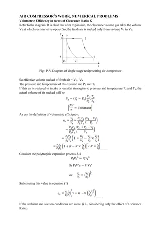 AIR COMPRESSOR’S WORK, NUMERICAL PROBLEMS
Volumetric Efficiency in terms of Clearance Ratio K
Refer to the diagram. It is clear that after expansion, the clearance volume gas takes the volume
V4 at which suction valve opens. So, the fresh air is sucked only from volume V4 to V1.
Fig.: P-V Diagram of single stage reciprocating air-compressor
So effective volume sucked of fresh air = V1 - V4
The pressure and temperature of this volume are P1 and T1.
If this air is reduced to intake or outside atmospheric pressure and temperature Pa and Ta, the
actual volume of air sucked will be
As per the definition of volumetric efficiency:
.........
Consider the polytrophic expansion process 3-4
Or P2Vn
C = P1V4
n
Substituting this value in equation (1)
.........
If the ambient and suction conditions are same (i.e., considering only the effect of Clearance
Ratio)
 