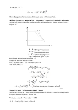 P1 = Pa and Ta = T1
.........
This is the equation for volumetric efficiency in terms of Clearance Ratio.
Work Equation for Single Stage Compressor (Neglecting clearance Volume)
The theoretical cycle for single stage compressor without clearance volume is shown on P-V
diagram as:
: Polytropic Compression
Adiabatic Compression
: Isothermal Compression
Fig.: Compression cycle 1-2-3-4
Consider the polytrophic compression 1-2
Work done per cycle is area 1-2-3-4-1
W = Area under curve 1-2 + Area under curve 2-3
Area under curve 4-1.
/ *//
.........
Theoretical Work Considering Clearance Volume
The theoretical cycle of a single stage air-compressor with clearance volume is already shown
in figure. From the diagram, it is clear that
Work done per cycle = Area under 1 2 3 4 1
Or W = Area 1-2-5-6-1=Area 3-5-6-4-3
 