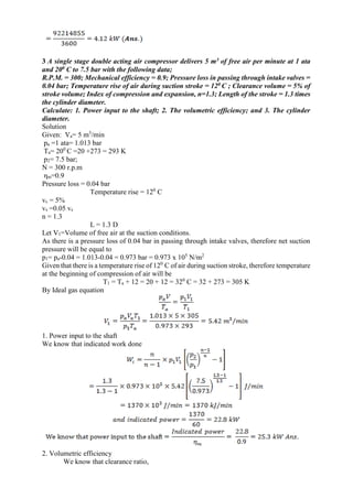 3 A single stage double acting air compressor delivers 5 m3 of free air per minute at 1 ata
and 200 C to 7.5 bar with the following data;
R.P.M. = 300; Mechanical efficiency = 0.9; Pressure loss in passing through intake valves =
0.04 bar; Temperature rise of air during suction stroke = 120 C ; Clearance volume = 5% of
stroke volume; Index of compression and expansion, n=1.3; Length of the stroke = 1.3 times
the cylinder diameter.
Calculate: 1. Power input to the shaft; 2. The volumetric efficiency; and 3. The cylinder
diameter.
Solution
Given: Va= 5 m3
/min
pa =1 ata= 1.013 bar
Ta= 200
C =20 +273 = 293 K
p2= 7.5 bar;
N = 300 r.p.m
ηm=0.9
Pressure loss = 0.04 bar
Temperature rise = 120
C
vc = 5%
vs =0.05 vs
n = 1.3
L = 1.3 D
Let V1=Volume of free air at the suction conditions.
As there is a pressure loss of 0.04 bar in passing through intake valves, therefore net suction
pressure will be equal to
p1= pa-0.04 = 1.013-0.04 = 0.973 bar = 0.973 x 105
N/m2
Given that there is a temperature rise of 120
C of air during suction stroke, therefore temperature
at the beginning of compression of air will be
T1 = Ta + 12 = 20 + 12 = 320
C = 32 + 273 = 305 K
By Ideal gas equation
1. Power input to the shaft
We know that indicated work done
2. Volumetric efficiency
We know that clearance ratio,
 