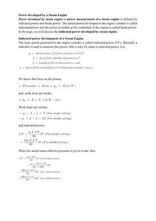 Power developed by a Steam Engine
Power developed by steam engine or power measurement of a steam engine is defined by
indicated power and break power. The actual power developed in the engine cylinder is called
indicated power and the power available at the crankshaft of the engine is called break power.
In the page, we will discuss the indicated power developed by steam engine.
Indicated power development of a Steam Engine
The main power generated in the engine cylinder is called indicated power (I.P.). Basically a
indicator is used to measure this power, that is why it's name is indicated power. Let,
We know that force on the piston,
and, work done per stroke,
Work done per minute,
and indicated power,
When the actual mean effective pressure is given in bar, then
 