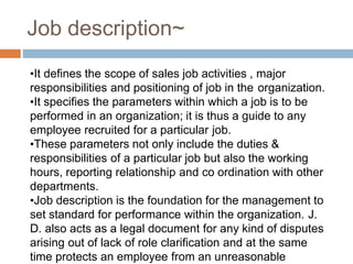 Job description~
•It defines the scope of sales job activities , major
responsibilities and positioning of job in the organization.
•It specifies the parameters within which a job is to be
performed in an organization; it is thus a guide to any
employee recruited for a particular job.
•These parameters not only include the duties &
responsibilities of a particular job but also the working
hours, reporting relationship and co ordination with other
departments.
•Job description is the foundation for the management to
set standard for performance within the organization. J.
D. also acts as a legal document for any kind of disputes
arising out of lack of role clarification and at the same
time protects an employee from an unreasonable
 