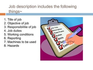 Job description includes the following
things~
1. Title of job
2. Objective of job
3. ResponsibiIitie of job
4. Job duties
5. Working conditions
6. Reporting
7. Machines to be used
8. Hazards
 