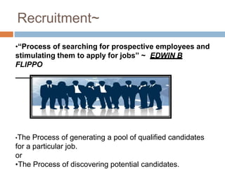 Recruitment~
•“Process of searching for prospective employees and
stimulating them to apply for jobs” ~ EDWIN B
FLIPPO
•The Process of generating a pool of qualified candidates
for a particular job.
or
•The Process of discovering potential candidates.
 
