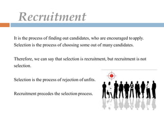 It is the process of finding out candidates, who are encouraged toapply.
Selection is the process of choosing some out of many candidates.
Therefore, we can say that selection is recruitment, but recruitment is not
selection.
Selection is the process of rejection of unfits.
Recruitment precedes the selection process.
 