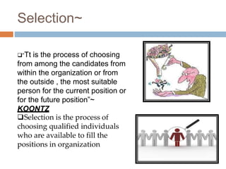 Selection~
“Tt is the process of choosing
from among the candidates from
within the organization or from
the outside , the most suitable
person for the current position or
for the future position”~
KOONTZ
Selection is the process of
choosing qualified individuals
who are available to fill the
positions in organization
 