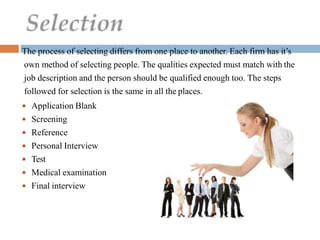 The process of selecting differs from one place to another. Each firm has it’s
own method of selecting people. The qualities expected must match with the
job description and the person should be qualified enough too. The steps
followed for selection is the same in all the places.
 Application Blank
 Screening
 Reference
 Personal Interview
 Test
 Medical examination
 Final interview
 