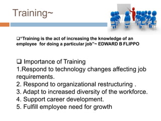 Training~
“Training is the act of increasing the knowledge of an
employee for doing a particular job”~ EDWARD B FLIPPO
 Importance of Training
1.Respond to technology changes affecting job
requirements.
2. Respond to organizational restructuring .
3. Adapt to increased diversity of the workforce.
4. Support career development.
5. Fulfill employee need for growth
 
