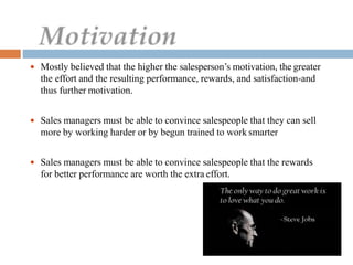  Mostly believed that the higher the salesperson’s motivation, the greater
the effort and the resulting performance, rewards, and satisfaction-and
thus further motivation.
 Sales managers must be able to convince salespeople that they can sell
more by working harder or by begun trained to work smarter
 Sales managers must be able to convince salespeople that the rewards
for better performance are worth the extra effort.
 